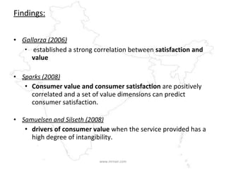 Findings: Gallarza (2006) established a strong correlation between  satisfaction and value Sparks (2008) Consumer value and consumer satisfaction  are positively correlated and a set of value dimensions can predict consumer satisfaction.  Samuelsen and Silseth (2008) drivers of consumer value  when the service provided has a high degree of intangibility. www.mrnair.com 