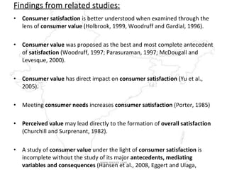Findings from related studies: Consumer satisfaction  is better understood when examined through the lens of  consumer value  (Holbrook, 1999, Woodruff and Gardial, 1996). Consumer value  was proposed as the best and most complete antecedent of  satisfaction  (Woodruff, 1997; Parasuraman, 1997; McDougall and Levesque, 2000). Consumer value  has direct impact on  consumer satisfaction  (Yu et al., 2005). Meeting  consumer needs  increases  consumer satisfaction  (Porter, 1985)  Perceived value  may lead directly to the formation of  overall satisfaction  (Churchill and Surprenant, 1982).  A study of  consumer value  under the light of  consumer satisfaction  is incomplete without the study of its major  antecedents, mediating variables and consequences  (Hansen et al., 2008, Eggert and Ulaga, 2002).  www.mrnair.com 