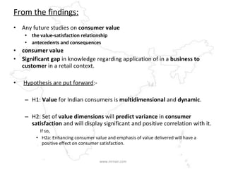 From the findings: Any future studies on  consumer value  the value-satisfaction relationship  antecedents and consequences   consumer value  Significant gap  in knowledge regarding application of in a  business to customer  in a retail context. Hypothesis are put forward :- H1:  Value  for Indian consumers is  multidimensional  and  dynamic . H2: Set of  value dimensions  will  predict variance  in  consumer satisfaction  and will display significant and positive correlation with it.  If so, H2a: Enhancing consumer value and emphasis of value delivered will have a positive effect on consumer satisfaction. www.mrnair.com 