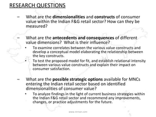 RESEARCH QUESTIONS What are the  dimensionalities  and  constructs  of consumer value within the Indian F&G retail sector? How can they be measured? What are the  antecedents and consequences  of different value dimensions?  What is their influence? To examine correlates between the various value constructs and develop a conceptual model elaborating the relationship between the key constructs. To test the proposed model for fit, and establish relational intensity between various value constructs and explain their impact on consumer satisfaction.  What are the  possible strategic options  available for MNCs entering the Indian retail sector based on identified dimensionalities of consumer value? To analyze findings in the light of current business strategies within the Indian F&G retail sector and recommend any improvements, changes, or practice adjustments for the future.  www.mrnair.com 