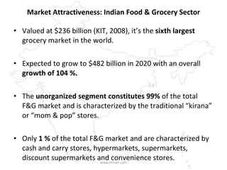 Market Attractiveness: Indian Food & Grocery Sector Valued at $236 billion (KIT, 2008), it’s the  sixth largest  grocery market in the world.  Expected to grow to $482 billion in 2020 with an overall  growth of 104 %.   The  unorganized segment constitutes 99%  of the total F&G market and is characterized by the traditional “kirana” or “mom & pop” stores.  Only  1 %  of the total F&G market and are characterized by cash and carry stores, hypermarkets, supermarkets, discount supermarkets and convenience stores.  www.mrnair.com 