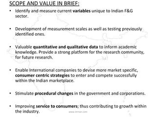 SCOPE AND VALUE IN BRIEF: Identify and measure current  variables  unique to Indian F&G sector. Development of measurement scales as well as testing previously identified ones. Valuable  quantitative and qualitative data  to inform academic knowledge. Provide a strong platform for the research community, for future research. Enable International companies to devise more market specific,  consumer centric strategies  to enter and compete successfully within the Indian marketplace.  Stimulate  procedural changes  in the government and corporations. Improving  service to consumers ; thus contributing to growth within the industry. www.mrnair.com 