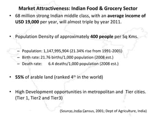 Market Attractiveness: Indian Food & Grocery Sector 68 million strong Indian middle class, with an  average income of USD 19,000  per year, will almost triple by year 2011. Population Density of approximately  400 people  per Sq Kms. Population: 1,147,995,904 (21.34% rise from 1991-2001) Birth rate: 21.76 births/1,000 population (2008 est.) Death rate: 6.4 deaths/1,000 population (2008 est.) 55%  of arable land (ranked 4 th  in the world) High Development opportunities in metropolitan and  Tier cities. (Tier 1, Tier2 and Tier3) (Source: India Census, 2001; Dept of Agriculture, India) www.mrnair.com 