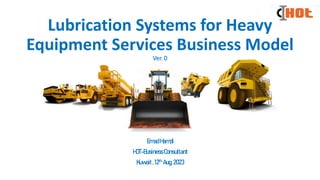 Lubrication Systems for Heavy
Equipment Services Business Model
Ver. 0
EmadHamdi
HOT-BusinessConsultant
Kuwait,12th Aug,2023
 