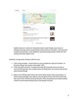 Apabila kata kunci “ubat kuat” dimasukkan dalam carian Google, akan keluar di
bahagian atas bagi produk yang berkaitan dengna kata kunci tersebut. Jadi anda perlu
mengambil kesempatan untuk tingkatkan lagi peluang bagi pelawat melihat dan tahu
tentang produk/perniagaan anda.
Kelebihan menggunakan Strategi Trafik Percuma
1. Lebih menguntungkan - kerana tiada kos untuk pengiklanan yang perlu dibayar. Ini
bermakna Margin keuntungan anda adalah 100%.
2. Trafik yang lebih berkualiti - prospek anda yang lebih berkualiti kerana mereka ini
mencari tentang produk atau masalah yang nak diselesaikan dan produk anda berada
pada ranking tertinggi.
3. Bagus untuk kelangsungan bisnes atau brand dalam jangka masa yang panjang. Ini
kerana setiap pelanggan atau follower yang mengikuti produk atau bisnes anda akan
lebih yakin untuk membeli berulang-ulang kali. Hasil yang paling manis adalah apabila
mereka mula bercakap tentang produk anda kepada orang lain.
6
 