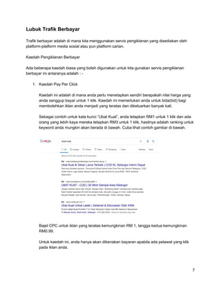 Lubuk Trafik Berbayar
Trafik berbayar adalah di mana kita menggunakan servis pengiklanan yang disediakan oleh
platform-platform media sosial atau pun platform carian.
Kaedah Pengiklanan Berbayar
Ada beberapa kaedah biasa yang boleh digunakan untuk kita gunakan servis pengiklanan
berbayar ini antaranya adalah : -
1. Kaedah Pay Per Click
Kaedah ini adalah di mana anda perlu menetapkan sendiri berapakah nilai harga yang
anda sanggup bayar untuk 1 klik. Kaedah ini memerlukan anda untuk bida(bid) bagi
membolehkan iklan anda menjadi yang teratas dan dikeluarkan banyak kali.
Sebagai contoh untuk kata kunci “Ubat Kuat”, anda tetapkan RM1 untuk 1 klik dan ada
orang yang lebih kaya mereka tetapkan RM3 untuk 1 klik, hasilnya adalah ranking untuk
keyword anda mungkin akan berada di bawah. Cuba lihat contoh gambar di bawah.
Bajet CPC untuk iklan yang teratas kemungkinan RM 1, tangga kedua kemungkinan
RM0.99.
Untuk kaedah ini, anda hanya akan dikenakan bayaran apabila ada pelawat yang klik
pada iklan anda.
7
 