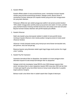 2. Kaedah Affiliate
Kaedah affiliate adalah di mana produk/bisnes owner, memberikan komisen kepada
mereka yang promote produk/bisnes tersebut. Sebagai contoh, Bisnes Owner A
memberikan komisen sebanyak 20% kepada mereka yang promot dan menggunakan
link yang telah diberikan.
Perbezaan affiliate dan ejen adalah penggunaan platform dan jenama produk tersebut
100% adalah menggunakan pemilik produk punya jenama dan sistem. Di mana, pembeli
yang membeli tersebut memang membeli secara terus dari produk owner dan kemudian
Bayaran komisen tersebut diberikan oleh pemilik kepada para affiliate.
3. Kaedah Influencer
Salah satu kaedah yang amat popular setakat ini adalah di mana pemilik bisnes
membayar kepada influencer untuk mereka postkan mengenai produk di media sosial
influencer tersebut.
Influencer ni terdiri daripada mereka yang mempunyai ramai folower termasuklah artis,
ahli parlimen, sifu2 dan banyak lagi.
Biasanya bayaran yang dikenakan adalah agak tinggi hingga cecah puluhan ribu ringgit
untuk 1 posting.
4. Kaedah Pay Per Impression
Impression bermaksud iklan itu dipaparkan, dan kaedah ini di mana pengguna akan
dikenakan bayaran ke atas berapa kali bilangan iklan itu dipaparkan.
Sebagai contoh kita menetapkan harga RM100 untuk 3000 bilangan paparan iklan
sehari, bermaksud iklan itu akan dipaparkan kepada 3000 orang atau 3000 kali dan iklan
ini tiada apa2 algorith yang merumitkan kerana ia hanya tunjuk sahaja iklan itu apabila
target audience mengena.
Bahasa mudah untuk faham iklan ini adalah seperti iklan Colgate di televisyen
8
 