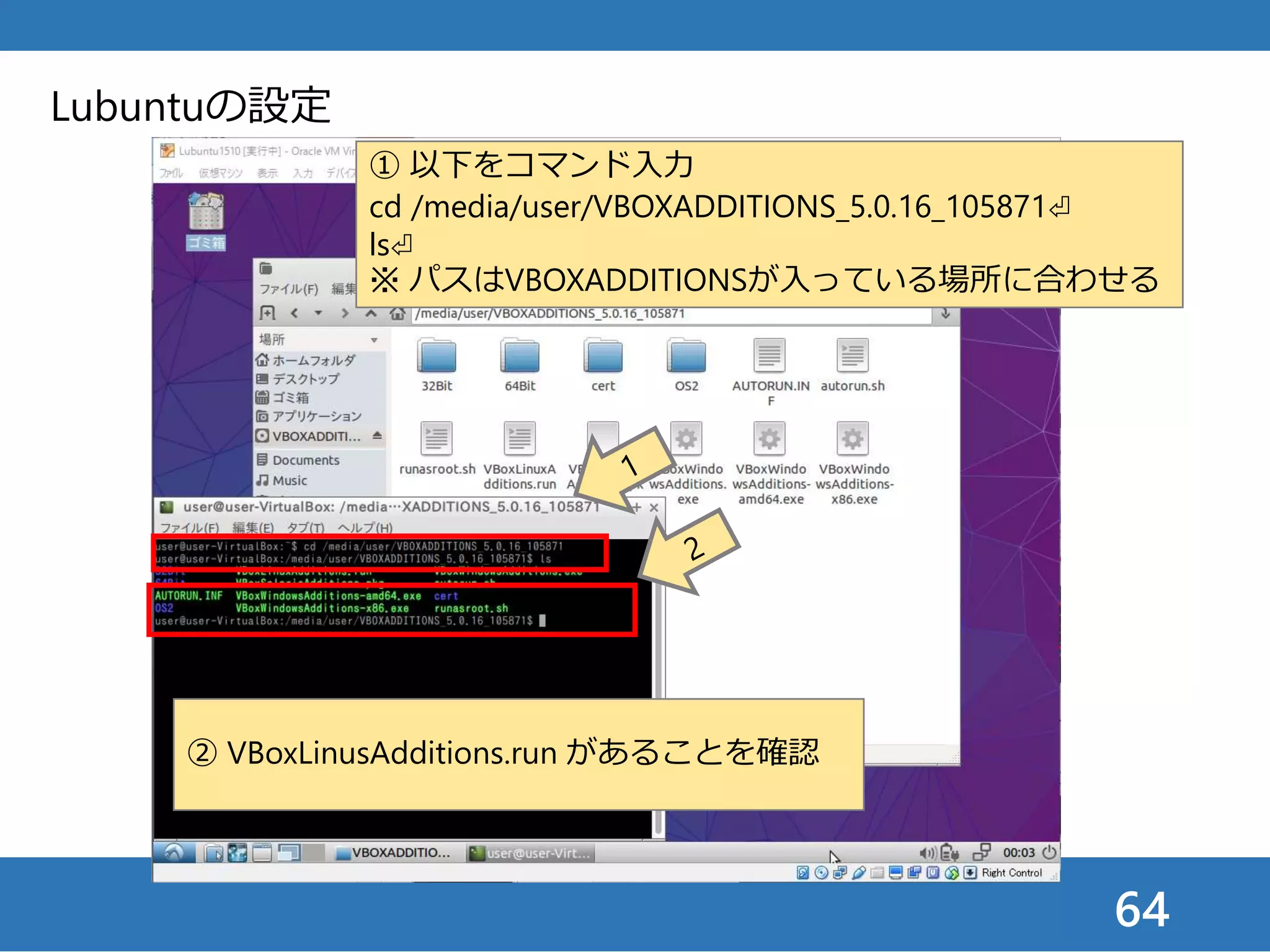 64
Lubuntuの設定
① 以下をコマンド入力
cd /media/user/VBOXADDITIONS_5.0.16_105871⏎
ls⏎
※ パスはVBOXADDITIONSが入っている場所に合わせる
② VBoxLinusAdditions.run があることを確認
 