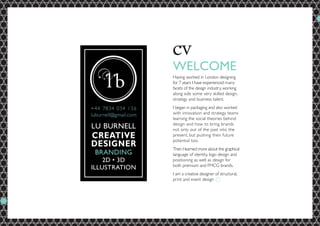 WELCOME
Having worked in London designing
for 7 years I have experienced many
facets of the design industry, working
along side some very skilled design,
strategy and business talent.
I began in packaging and also worked
with innovation and strategy teams
learning the social theories behind
design and how to bring brands
not only out of the past into the
present, but pushing their future
potential too.
Then I learned more about the graphical
language of identity, logo design and
positioning as well as design for
both premium and FMCG brands.
I am a creative designer of structural,
print and event design
 