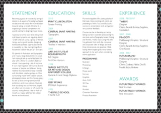 STATEMENT                                        EDUCATION                        SKILLS                                          EXPERIENCE
Becoming a good all-rounder by taking an         2010                             My most enjoyable skill is putting people at    2008 - PRESENT
interest in all aspects of branding has helped   PRINT CLUB DALSTON               their ease. I enjoy working with clients and    TWELVE
me become well known for my enthusiasm                                            presenting to them. I successfully took a
                                                 Screen Printing                                                                  Designer
towards taking on briefs. Whether it is                                           course on presentation skills and gained
                                                                                                                                  Clients: Bacardi, Bombay Sapphire,
organising a national competition and            2009                             very positive feedback.
awards evening to designing shipper boxes.                                                                                        Glenfiddich
                                                 CENTRAL SAINT MARTINS            Courses can be so liberating so I enjoy
I spend a lot of my own time doing more          Typography                       taking courses in specialist areas during my    2007 - 2008
craft based projects and regularly attend                                         own time such as Typography, Screen Printing    MEADOW
 ‘Crafts Club’ set up by a group of friends.
                                                 2007                             and Textiles. I really enjoy using the skills   Middleweight Graphic / Structural
I enjoy working with textiles, designing         CENTRAL SAINT MARTINS            I’ve gathered from both the consumer
                                                                                                                                  Designer
homewares and take a particular interest         Textiles in Interiors            and corporate sides of design and both
                                                                                  three dimensional and graphical. I think
                                                                                                                                  Clients: Bacardi, Bombay Sapphire,
in reusability so I like making things from
household rubbish like jam jars and cans.        2000                             having these insights gives me a holistic       Grey Goose
                                                 ARTS INSTITUTE AT                approach to my work when considering
My passion is illustration and typography                                                                                         2003 - 2007
                                                 BOURNEMOUTH                      brand application.
and I have a blog dedicated to my work.
                                                 BA Degree                                                                        FUTUREBRAND
I am hoping to set up a small stall later this                                    PROGRAMMES                                      Middleweight Graphic / Structural
year with a friend in London’s East End          First Class Honours
                                                                                  Illustrator                                     Designer
where I love spending a lot of my time.
                                                 1998                             Photoshop                                       Clients: Cadbury, Nokia, Oral B,
It is an inspiring place with such a diverse
mixture of people and different things,          SURREY INSTITUTE                 InDesign                                        Nestlè, Becks, Unilever
I believe it’s important to keep involved        OF ART AND DESIGN                Power point
with the latest creative goings on. I like       UNIVERSITY COLLEGE
                                                                                  Go-Live
surrounding myself with creative people,         General Art and Design Diploma
                                                                                  Graphite
photography, music and film. I enjoy going
to see up and coming talent at small
                                                 1998                             Auto CAD                                        AWARDS
exhibitions and music venues. I typically        ISSEY MIYAKE                     3D Max
                                                 PR Work Experience                                                               FUTURETALENT AWARDS
love socialising too so like most people                                          Word
am often out in London or off round the                                                                                           Best Structure
country visiting friends. I like to think of
                                                 1992                             Acrobat
                                                                                                                                  FUTURETALENT AWARDS
myself as a happy, light hearted a keen          THERFIELD SCHOOL                 Character Illustration
                                                                                                                                  Best Innovation
learner and enthusiast.                          9 GCSE A-C                       Product Illustration
 