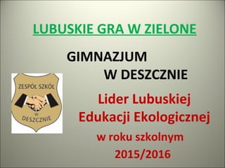 LUBUSKIE GRA W ZIELONE
Lider Lubuskiej
Edukacji Ekologicznej
w roku szkolnym
2015/2016
GIMNAZJUM
W DESZCZNIE
 