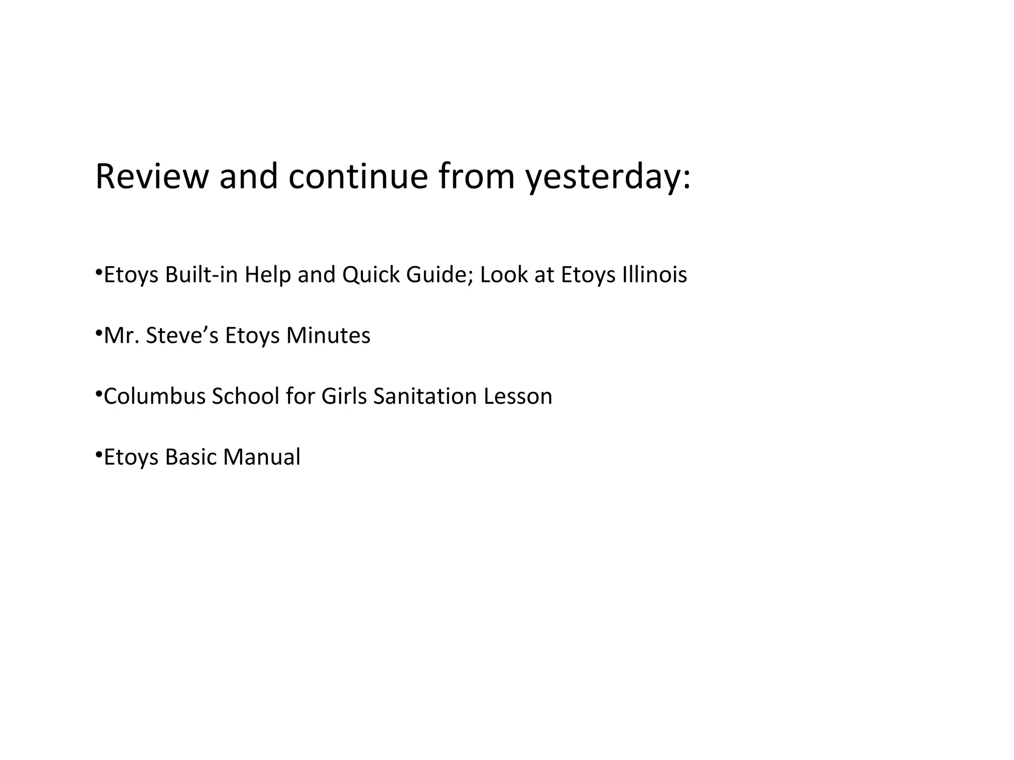 Review and continue from yesterday:
•Etoys Built-in Help and Quick Guide; Look at Etoys Illinois
•Mr. Steve’s Etoys Minutes
•Columbus School for Girls Sanitation Lesson
•Etoys Basic Manual