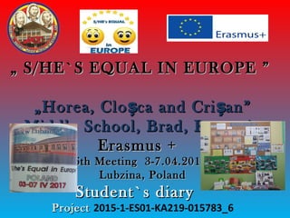 „„ S/HE`S EQUAL IN EUROPES/HE`S EQUAL IN EUROPE ””
„Horea, Clo ca and Cri an”ș ș„Horea, Clo ca and Cri an”ș ș
Middle School, Brad, RomaniaMiddle School, Brad, Romania
Erasmus +Erasmus +
6th Meeting 3-7.04.20176th Meeting 3-7.04.2017
Lubzina, PolandLubzina, Poland
StudentStudent`s diary`s diary
ProjectProject 2015-1-ES01-KA219-015783_6
 