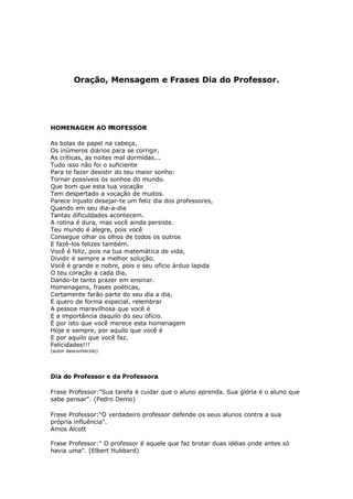 Oração, Mensagem e Frases Dia do Professor.




HOMENAGEM AO PROFESSOR

As bolas de papel na cabeça,
Os inúmeros diários para se corrigir,
As críticas, as noites mal dormidas...
Tudo isso não foi o suficiente
Para te fazer desistir do teu maior sonho:
Tornar possíveis os sonhos do mundo.
Que bom que esta tua vocação
Tem despertado a vocação de muitos.
Parece injusto desejar-te um feliz dia dos professores,
Quando em seu dia-a-dia
Tantas dificuldades acontecem.
A rotina é dura, mas você ainda persiste.
Teu mundo é alegre, pois você
Consegue olhar os olhos de todos os outros
E fazê-los felizes também.
Você é feliz, pois na tua matemática de vida,
Dividir é sempre a melhor solução.
Você é grande e nobre, pois o seu ofício árduo lapida
O teu coração a cada dia,
Dando-te tanto prazer em ensinar.
Homenagens, frases poéticas,
Certamente farão parte do seu dia a dia,
E quero de forma especial, relembrar
A pessoa maravilhosa que você é
E a importância daquilo do seu ofício.
É por isto que você merece esta homenagem
Hoje e sempre, por aquilo que você é
E por aquilo que você faz.
Felicidades!!!
(autor desconhecido)




Dia do Professor e da Professora.

Frase Professor:quot;Sua tarefa é cuidar que o aluno aprenda. Sua glória é o aluno que
sabe pensarquot;. (Pedro Demo)

Frase Professor:quot;O verdadeiro professor defende os seus alunos contra a sua
própria influênciaquot;.
Amos Alcott

Frase Professor:quot; O professor é aquele que faz brotar duas idéias onde antes só
havia umaquot;. (Elbert Hubbard)
 