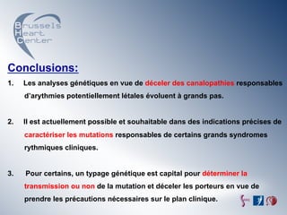 Conclusions:
1.    Les analyses génétiques en vue de déceler des canalopathies responsables
      d’arythmies potentiellement létales évoluent à grands pas.


2.    Il est actuellement possible et souhaitable dans des indications précises de
      caractériser les mutations responsables de certains grands syndromes
      rythmiques cliniques.


3.    Pour certains, un typage génétique est capital pour déterminer la
      transmission ou non de la mutation et déceler les porteurs en vue de
      prendre les précautions nécessaires sur le plan clinique.
 