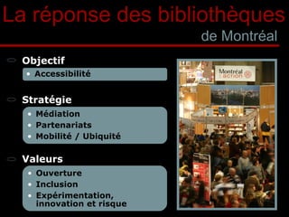 La réponse des bibliothèques de Montréal Objectif Stratégie Valeurs Accessibilité Médiation Partenariats Mobilité / Ubiquité Ouverture Inclusion Expérimentation, innovation et risque 