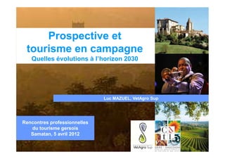Prospective et
 tourisme en campagne
   Quelles évolutions à l’horizon 2030




                              Luc MAZUEL, VetAgro Sup




Rencontres professionnelles
   du tourisme gersois
   Samatan, 5 avril 2012
 