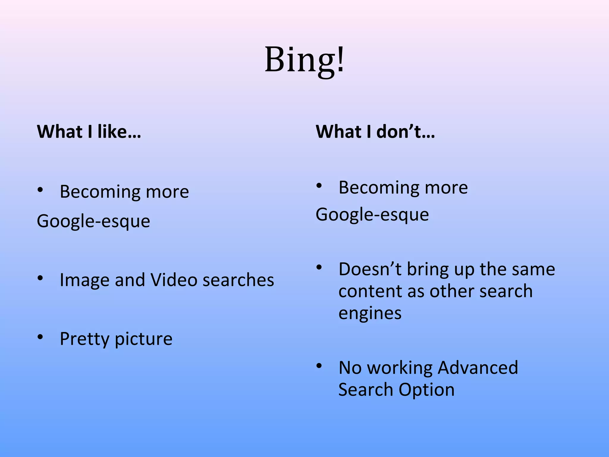 Bing!
What I like…

What I don’t…

• Becoming more
Google-esque

• Becoming more
Google-esque

• Image and Video searches

• Doesn’t bring up the same
content as other search
engines

• Pretty picture
• No working Advanced
Search Option

 