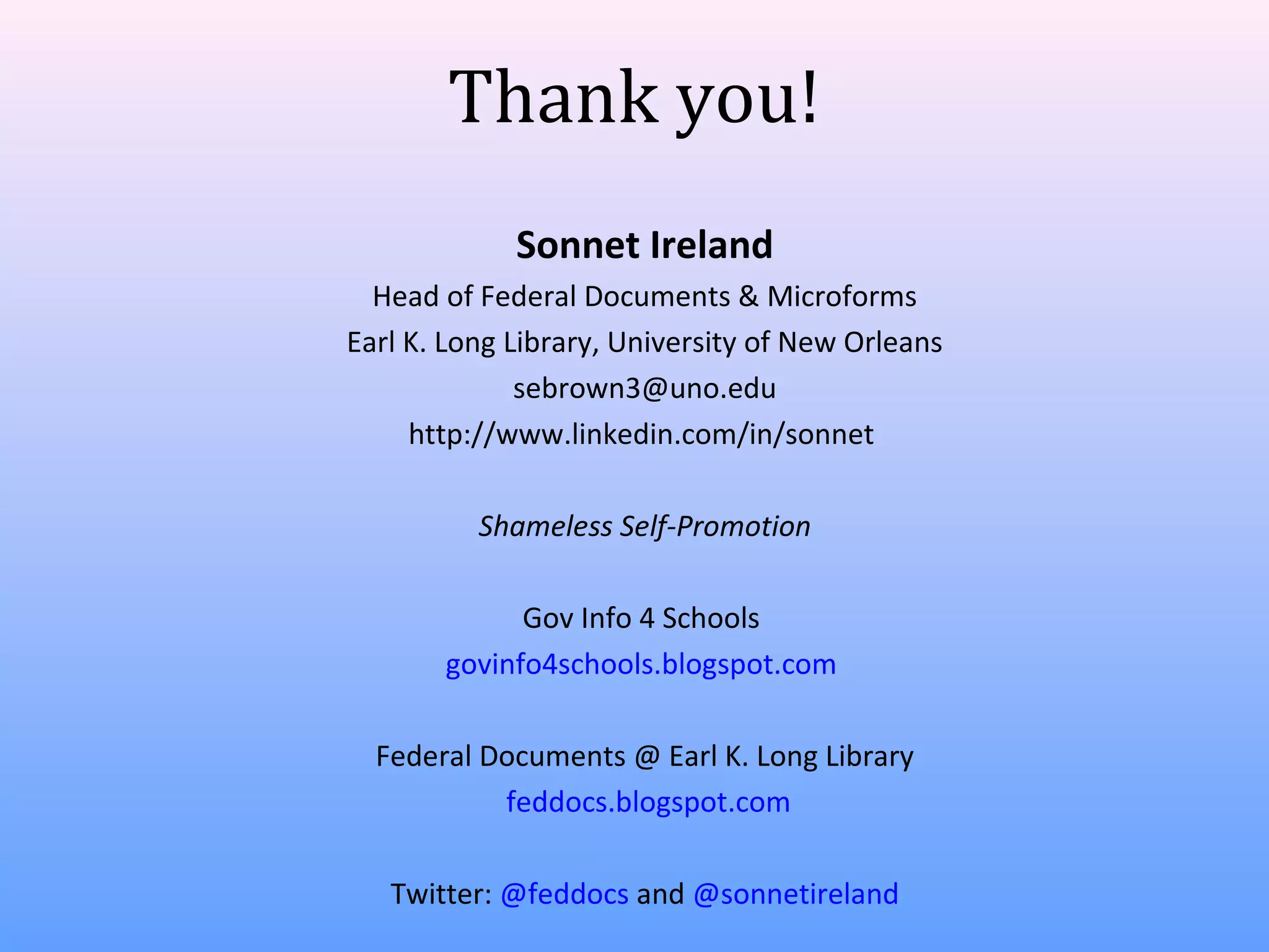 Thank you!
Sonnet Ireland
Head of Federal Documents & Microforms
Earl K. Long Library, University of New Orleans
sebrown3@uno.edu
http://www.linkedin.com/in/sonnet
Shameless Self-Promotion
Gov Info 4 Schools
govinfo4schools.blogspot.com
Federal Documents @ Earl K. Long Library
feddocs.blogspot.com
Twitter: @feddocs and @sonnetireland

 
