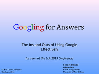 Googling for Answers
The Ins and Outs of Using Google
Effectively
(as seen at the LLA 2013 Conference)
Sonnet Ireland
LOUIS Users Conference
October 3, 2013

Google Guru
Earl K. Long Library
University of New Orleans

 