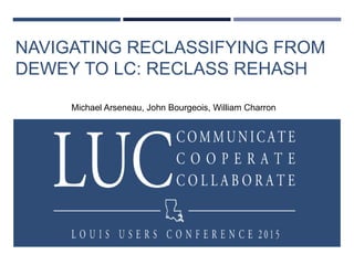 NAVIGATING RECLASSIFYING FROM
DEWEY TO LC: RECLASS REHASH
Michael Arseneau, John Bourgeois, William Charron
 