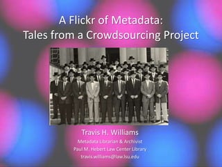 A Flickr of Metadata:
Tales from a Crowdsourcing Project
Travis H. Williams
Metadata Librarian & Archivist
Paul M. Hebert Law Center Library
travis.williams@law.lsu.edu
 