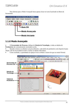 CN Cimatron E 6

      Para alternar para o Modo Avançado basta apenas clicar no ícone localizado na Barra de
ferramentas.




1.1.6 Modo Avançado
•      O Gerenciador de Processo, diálogo de Seleção de Tecnologia, e todas as tabelas de
Parâmetros são constantemente mostradas na tela.
•      Quando criamos ou editamos um procedimento, cada tabela de parâmetros está disponível para
edição, não há necessidade de abrir e fechar as tabelas individuais.
•      Como resultado, a quantidade de espaços livres exibidos é menor do que no modo Normal.




                      Todos os direitos reservado a Sycad Systems Informática Ltda
                                                                                               10
 