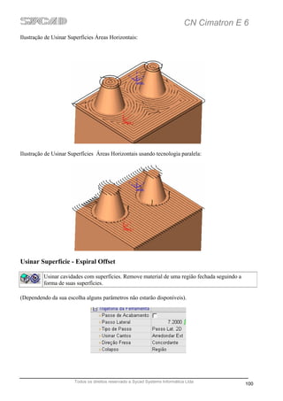 CN Cimatron E 6
Ilustração de Usinar Superfícies Áreas Horizontais:




Ilustração de Usinar Superfícies Áreas Horizontais usando tecnologia paralela:




Usinar Superfície - Espiral Offset

          Usinar cavidades com superfícies. Remove material de uma região fechada seguindo a
          forma de suas superfícies.

(Dependendo da sua escolha alguns parâmetros não estarão disponíveis).




                       Todos os direitos reservado a Sycad Systems Informática Ltda
                                                                                               100
 