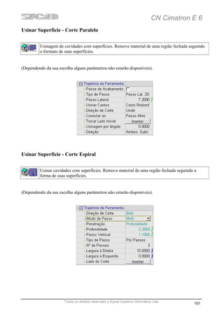 CN Cimatron E 6
Usinar Superfície - Corte Paralelo


         Usinagem de cavidades com superfícies. Remove material de uma região fechada seguindo
         o formato de suas superfícies.


(Dependendo da sua escolha alguns parâmetros não estarão disponíveis).




Usinar Superfície - Corte Espiral


         Usinar cavidades com superfícies. Remove material de uma região fechada seguindo a
         forma de suas superfícies.


(Dependendo da sua escolha alguns parâmetros não estarão disponíveis).




                      Todos os direitos reservado a Sycad Systems Informática Ltda
                                                                                         101
 
