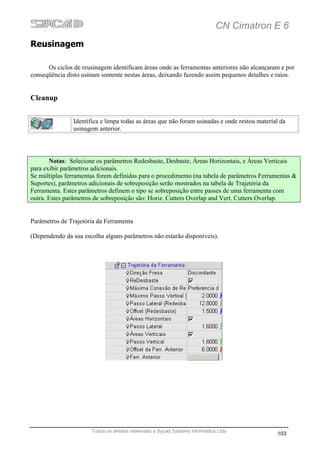 CN Cimatron E 6
Reusinagem

      Os ciclos de reusinagem identificam áreas onde as ferramentas anteriores não alcançaram e por
conseqüência disto usinam somente nestas áreas, deixando fazendo assim pequenos detalhes e raios.


Cleanup


                Identifica e limpa todas as áreas que não foram usinadas e onde restou material da
                usinagem anterior.




       Notas: Selecione os parâmetros Redesbaste, Desbaste, Áreas Horizontais, e Áreas Verticais
para exibir parâmetros adicionais.
Se múltiplas ferramentas forem definidas para o procedimento (na tabela de parâmetros Ferramentas &
Suportes), parâmetros adicionais de sobreposição serão mostrados na tabela de Trajetória da
Ferramenta. Estes parâmetros definem o tipo se sobreposição entre passes de uma ferramenta com
outra. Estes parâmetros de sobreposição são: Horiz. Cutters Overlap and Vert. Cutters Overlap.


Parâmetros de Trajetória da Ferramenta

(Dependendo da sua escolha alguns parâmetros não estarão disponíveis).




                       Todos os direitos reservado a Sycad Systems Informática Ltda
                                                                                              103
 