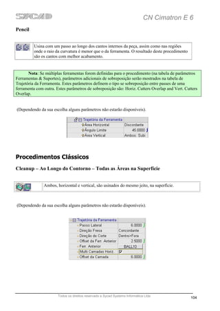 CN Cimatron E 6
Pencil


          Usina com um passo ao longo dos cantos internos da peça, assim como nas regiões
          onde o raio da curvatura é menor que o da ferramenta. O resultado deste procedimento
          são os cantos com melhor acabamento.


       Nota: Se múltiplas ferramentas forem definidas para o procedimento (na tabela de parâmetros
Ferramentas & Suportes), parâmetros adicionais de sobreposição serão mostrados na tabela de
Trajetória da Ferramenta. Estes parâmetros definem o tipo se sobreposição entre passes de uma
ferramenta com outra. Estes parâmetros de sobreposição são: Horiz. Cutters Overlap and Vert. Cutters
Overlap.


(Dependendo da sua escolha alguns parâmetros não estarão disponíveis).




Procedimentos Clássicos
Cleanup – Ao Longo do Contorno – Todas as Áreas na Superfície


               Ambos, horizontal e vertical, são usinados do mesmo jeito, na superfície.



(Dependendo da sua escolha alguns parâmetros não estarão disponíveis).




                       Todos os direitos reservado a Sycad Systems Informática Ltda
                                                                                                 104
 