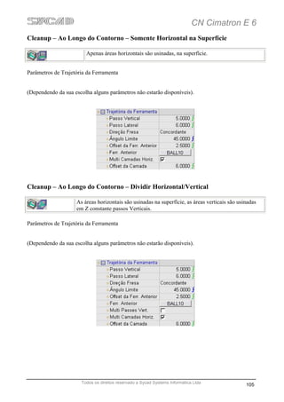 CN Cimatron E 6
Cleanup – Ao Longo do Contorno – Somente Horizontal na Superfície

                        Apenas áreas horizontais são usinadas, na superfície.


Parâmetros de Trajetória da Ferramenta


(Dependendo da sua escolha alguns parâmetros não estarão disponíveis).




Cleanup – Ao Longo do Contorno – Dividir Horizontal/Vertical

                    As áreas horizontais são usinadas na superfície, as áreas verticais são usinadas
                    em Z constante passos Verticais.

Parâmetros de Trajetória da Ferramenta


(Dependendo da sua escolha alguns parâmetros não estarão disponíveis).




                      Todos os direitos reservado a Sycad Systems Informática Ltda
                                                                                               105
 