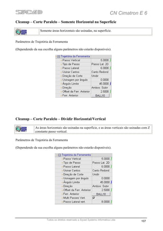 CN Cimatron E 6
Cleanup – Corte Paralelo – Somente Horizontal na Superfície

                  Somente áreas horizontais são usinadas, na superfície.


Parâmetros de Trajetória da Ferramenta

(Dependendo da sua escolha alguns parâmetros não estarão disponíveis).




Cleanup – Corte Paralelo – Dividir Horizontal/Vertical

              As áreas horizontais são usinadas na superfície, e as áreas verticais são usinadas com Z
              constante passo vertical.

Parâmetros de Trajetória da Ferramenta

(Dependendo da sua escolha alguns parâmetros não estarão disponíveis).




                      Todos os direitos reservado a Sycad Systems Informática Ltda
                                                                                               107
 