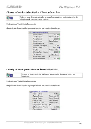 CN Cimatron E 6
Cleanup – Corte Paralelo – Vertical + Todas as Superfícies

                 Todas as superfícies são usinadas na superfície, e as áreas verticais também são
                 usinadas em Z constante passo vertical.

Parâmetros de Trajetória da Ferramenta

(Dependendo da sua escolha alguns parâmetros não estarão disponíveis).




Cleanup – Corte Espiral – Todas as Áreas na Superfície

                    Ambas as áreas, vertical e horizontal, são usinadas do mesmo modo, na
                    superfície.

Parâmetros de Trajetória da Ferramenta

(Dependendo da sua escolha alguns parâmetros não estarão disponíveis).




                      Todos os direitos reservado a Sycad Systems Informática Ltda
                                                                                                    108
 