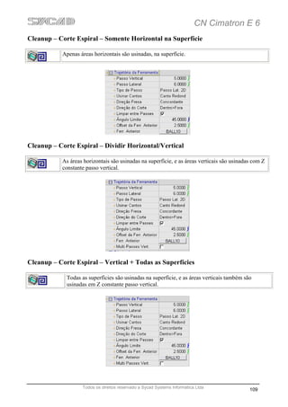 CN Cimatron E 6
Cleanup – Corte Espiral – Somente Horizontal na Superfície

           Apenas áreas horizontais são usinadas, na superfície.




Cleanup – Corte Espiral – Dividir Horizontal/Vertical

           As áreas horizontais são usinadas na superfície, e as áreas verticais são usinadas com Z
           constante passo vertical.




Cleanup – Corte Espiral – Vertical + Todas as Superfícies

             Todas as superfícies são usinadas na superfície, e as áreas verticais também são
             usinadas em Z constante passo vertical.




                   Todos os direitos reservado a Sycad Systems Informática Ltda
                                                                                            109
 