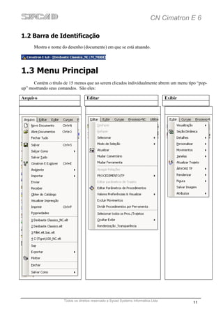 CN Cimatron E 6

1.2 Barra de Identificação
      Mostra o nome do desenho (documento) em que se está atuando.




1.3 Menu Principal
      Contém o título de 15 menus que ao serem clicados individualmente abrem um menu tipo “pop-
up” mostrando seus comandos. São eles:

Arquivo                             Editar                                           Exibir




                      Todos os direitos reservado a Sycad Systems Informática Ltda
                                                                                              11
 