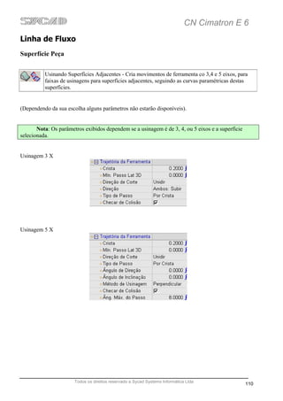 CN Cimatron E 6
Linha de Fluxo
Superfície Peça


          Usinando Superfícies Adjacentes - Cria movimentos de ferramenta co 3,4 e 5 eixos, para
          faixas de usinagens para superfícies adjacentes, seguindo as curvas paramétricas destas
          superfícies.


(Dependendo da sua escolha alguns parâmetros não estarão disponíveis).


       Nota: Os parâmetros exibidos dependem se a usinagem é de 3, 4, ou 5 eixos e a superfície
selecionada.


Usinagem 3 X




Usinagem 5 X




                       Todos os direitos reservado a Sycad Systems Informática Ltda
                                                                                                  110
 