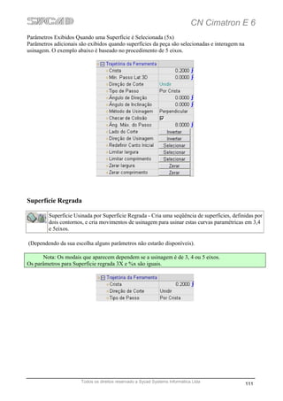 CN Cimatron E 6
Parâmetros Exibidos Quando uma Superfície é Selecionada (5x)
Parâmetros adicionais são exibidos quando superfícies da peça são selecionadas e interagem na
usinagem. O exemplo abaixo é baseado no procedimento de 5 eixos.




Superfície Regrada

         Superfície Usinada por Superfície Regrada - Cria uma seqüência de superfícies, definidas por
         dois contornos, e cria movimentos de usinagem para usinar estas curvas paramétricas em 3,4
         e 5eixos.

(Dependendo da sua escolha alguns parâmetros não estarão disponíveis).

      Nota: Os modais que aparecem dependem se a usinagem é de 3, 4 ou 5 eixos.
Os parâmetros para Superfície regrada 3X e %x são iguais.




                       Todos os direitos reservado a Sycad Systems Informática Ltda
                                                                                                111
 
