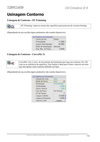 CN Cimatron E 6

Usinagem Contorno
Usinagem de Contorno - 5X Trimming

                5X Trimming: Apara as arestas das superficies para processo de vacuum forming.


(Dependendo da sua escolha alguns parâmetros não estarão disponíveis).




Usinagem de Contorno - CurvaMx 3x


              CurveMx. Cria 3 eixos de movimento da ferramenta que traça um contorno 3d e 2D,
              com ou se referência da superfície. Esta função é ideal para Usinar o topo de nervuras
              que tem apenas como contorno definido seu topo.

(Dependendo da sua escolha alguns parâmetros não estarão disponíveis).




                      Todos os direitos reservado a Sycad Systems Informática Ltda
                                                                                                 112
 