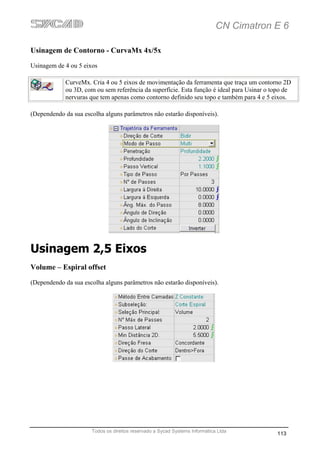 CN Cimatron E 6

Usinagem de Contorno - CurvaMx 4x/5x
Usinagem de 4 ou 5 eixos

             CurveMx. Cria 4 ou 5 eixos de movimentação da ferramenta que traça um contorno 2D
             ou 3D, com ou sem referência da superfície. Esta função é ideal para Usinar o topo de
             nervuras que tem apenas como contorno definido seu topo e também para 4 e 5 eixos.

(Dependendo da sua escolha alguns parâmetros não estarão disponíveis).




Usinagem 2,5 Eixos
Volume – Espiral offset
(Dependendo da sua escolha alguns parâmetros não estarão disponíveis).




                      Todos os direitos reservado a Sycad Systems Informática Ltda
                                                                                            113
 
