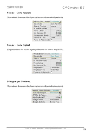 CN Cimatron E 6
Volume – Corte Paralelo
(Dependendo da sua escolha alguns parâmetros não estarão disponíveis).




Volume – Corte Espiral
(Dependendo da sua escolha alguns parâmetros não estarão disponíveis).




Usinagem por Contorno
(Dependendo da sua escolha alguns parâmetros não estarão disponíveis).




                      Todos os direitos reservado a Sycad Systems Informática Ltda
                                                                                           114
 
