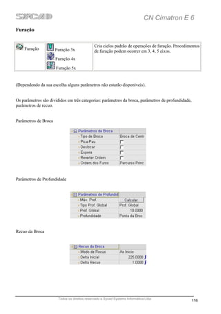 CN Cimatron E 6
Furação


                                              Cria ciclos padrão de operações de furação. Procedimentos
    Furação           Furação 3x              de furação podem ocorrer em 3, 4, 5 eixos.
                      Furação 4x

                      Furação 5x


(Dependendo da sua escolha alguns parâmetros não estarão disponíveis).


Os parâmetros são divididos em três categorias: parâmetros da broca, parâmetros de profundidade,
parâmetros de recuo.


Parâmetros de Broca




Parâmetros de Profundidade




Recuo da Broca




                       Todos os direitos reservado a Sycad Systems Informática Ltda
                                                                                                   116
 