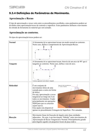 CN Cimatron E 6
9.3.4 Definições de Parâmetros de Movimento.
Aproximação e Recuo
O tipo de aproximação e recuo varia entre os procedimentos escolhidos, estes parâmetros podem ser
divididos entre aproximação/recuo de contorno e superfície. Estes parâmetros definem o movimento
de entrada da ferramenta no material que será usinado.

Aproximação ao contorno.
Os tipos de aproximação/recuo podem ser:

Normal                       A ferramenta irá se aproximar/recuar em modo normal ao contorno.
                             Neste caso, defina o comprimento de Aproximação/Recuo.




                             A ferramenta irá se aproximar/recuar Através de um arco de 90° que é
Tangente                     tangente ao contorno. Neste caso, defina o raio do arco.




Helicoidal                   É um conjunto de
                             movimentos feitos de uma
                             camada para a outra em forma
                             de hélice.
                             Ou seja, aproximação e recuo
                             tangencial ao longo de Z em
                             todos os movimentos. Usado
                             principalmente em operações
                             HSM para que as conexões
                             sejam suaves.
                             Esta opção esta disponível
                             apenas no procedimento Usinagem de Superfície / Por camadas.

                             Movimento linear de bisecção de ângulo entre duas entidades
Bisecção                     adjacentes. Ou seja, é um movimento “hibrido” entre movimentos de
                             Aproximação & Recuo Tangencial e Normal. Principalmente gerado
                             para ângulos agudos em pequenos locais da peça onde a


                      Todos os direitos reservado a Sycad Systems Informática Ltda
                                                                                            117
 