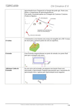 CN Cimatron E 6
                            aproximação/recuo Tangencial ou Normal não pode agir. Neste caso,
                            defina o comprimento de aproximação/Recuo.
                            Esta opção é mostrada apenas em Usinagem de Contorno/ Contorno
                            (Todas as Opções).




                            A ferramenta se movimenta com avanço de mergulho até o DZ/ Avanço
Z-Acima                     de início para o primeiro ponto de corte na superfície.




Extensão                    Uma Extensão tangencialmente no ponto de entrada e/ou ponto final
                            para que a usinagem seja suave.




Adicionar Linha de          Se esta caixa está acionada, um pequeno movimento linear será
Extensão                    adicionado a Aproximação Tangente para permitir que o mecanismo de
                            aproximação inicie. (apenas para Aproximação/recuo tangente)




                     Todos os direitos reservado a Sycad Systems Informática Ltda
                                                                                            118
 