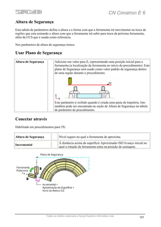 CN Cimatron E 6
Altura de Segurança
Esta tabela de parâmetros define a altura e a forma com que a ferramenta irá movimentar na troca de
regiões que esta usinando e altura com que a ferramenta irá subir para troca da próxima ferramenta,
além da UCS que é usada como referencia.

Nos parâmetros de altura de segurança temos:

Usar Plano de Segurança
Altura de Segurança           Adicione um valor para Z, representando uma posição inicial para a
                              ferramenta (a localização da ferramenta no início do procedimento). Este
                              plano de Segurança será usado como valor padrão de segurança dentro
                              de uma região durante o procedimento.




                              Este parâmetro é exibido quando é criada uma pasta de trajetória. Isto
                              também pode ser encontrada na seção de Altura de Segurança na tabela
                              de parâmetro de procedimento.

Conectar através
Habilitado em procedimentos para 5X:


Altura de Segurança               Nível seguro no qual a ferramenta de aproxima.
                                  À distância acima da superfície Aproximada+DZ/Avanço inicial no
Incremental
                                  qual a rotação da ferramenta entra na posição de usinagem.




                       Todos os direitos reservado a Sycad Systems Informática Ltda
                                                                                              121
 