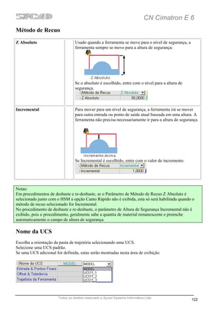 CN Cimatron E 6
Método de Recuo
Z Absoluto                       Usado quando a ferramenta se move para o nível de segurança, a
                                 ferramenta sempre se move para a altura de segurança:




                                 Se o absoluto é escolhido, entre com o nível para a altura de
                                 segurança.



Incremental                      Para mover para um nível de segurança, a ferramenta irá se mover
                                 para outra entrada ou ponto de saída atual baseada em uma altura. A
                                 ferramenta não precisa necessariamente ir para a altura de segurança.




                                 Se Incremental é escolhido, entre com o valor de incremento.




Notas:
Em procedimentos de desbaste e re-desbaste, se o Parâmetro de Método de Recuo Z Absoluto é
selecionado junto com o HSM a opção Canto Rápido não é exibida, esta só será habilitada quando o
método de recuo selecionado for Incremental.
No procedimento de desbaste e re-desbaste, o parâmetro de Altura de Segurança Incremental não é
exibido, pois o procedimento, geralmente sabe a quantia de material remanescente e preenche
automaticamente o campo de altura de segurança.

Nome da UCS
Escolha a orientação da pasta de trajetória selecionando uma UCS.
Selecione uma UCS padrão.
Se uma UCS adicional for definida, estas serão mostradas nesta área de exibição.




                       Todos os direitos reservado a Sycad Systems Informática Ltda
                                                                                                  122
 