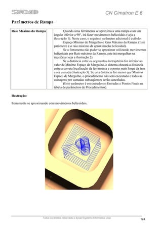 CN Cimatron E 6
Parâmetros de Rampa
Raio Máximo da Rampa                  Quando uma ferramenta se aproxima a uma rampa com um
                              ângulo inferior a 90°, irá fazer movimentos helicoidais (veja a
                              ilustração 1). Neste caso, o seguinte parâmetro adicional é exibido:
                                      Espaço Mínimo de Mergulho e Raio Máximo da Rampa. (Este
                              parâmetro é o raio máximo da aproximação helicoidal).
                                      Se a ferramenta não puder se aproximar utilizando movimentos
                              helicoidais por Raio máximo da Rampa, este irá mergulhar na
                              trajetória (veja a ilustração 2).
                                      Se a distância entre os segmentos da trajetória for inferior ao
                              valor de Mínimo Espaço de Mergulho, o sistema checará a distância
                              entre a correta localização da ferramenta e o ponto mais longe da área
                              a ser usinada (ilustração 3). Se esta distância for menor que Mínimo
                              Espaço de Mergulho, o procedimento não será executado e todas as
                              usinagens por camadas subseqüentes serão canceladas.
                                      (Este parâmetro é encontrado em Entradas e Pontos Finais na
                              tabela de parâmetros de Procedimentos).

Ilustração:

Ferramenta se aproximando com movimentos helicoidais.




                     Todos os direitos reservado a Sycad Systems Informática Ltda
                                                                                                124
 