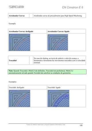 CN Cimatron E 6

Arredondar Curvas                 Arredondar curvas do procedimento para High Speed Machining.



Exemplo:



Arredondar Curvas: desligado                           Arredondar Curvas: ligado




                                  No caso de slotting, ao invés de reduzir o valor do avanço, a
Trocoidal                         ferramenta a ferramenta faz movimentos trocoidais com a velocidade
                                  nominal.



Nota: Quando Trocoidal e Multi Z são definidos, Trocoidal tem preferência. Multi Z é
automaticamente ativado quando Toroidal não satisfizer as condições de geometria.



Exemplos:


Trocoidal: desligado                                   Trocoidal: ligado




                       Todos os direitos reservado a Sycad Systems Informática Ltda
                                                                                            129
 