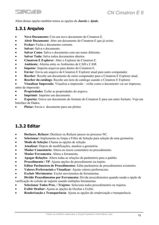 CN Cimatron E 6
Além destas opções também temos as opções de Janela e Ajuda.

1.3.1 Arquivo
•      Novo Documento: Cria um novo documento do Cimatron E.
•      Abrir Documento: Abre um documento do Cimatron E que já existe.
•      Fechar: Fecha o documento corrente.
•      Salvar: Salva o documento.
•      Salvar Como: Salva o documento com um nome diferente.
•      Salvar Tudo: Salva todos documentos abertos.
•      Cimatron E Explorer: Abre o Explorer do Cimatron E.
•      Ambiente: Alterna entre os Ambientes de CAD e CAM.
•      Impotar: Importa arquivos para dentro do Cimatron E.
•      Enviar: Envia um arquivo do Cimatron E Explorer atual para outro computador.
•      Receber: Recebe um documento de outro computador para o Cimatron E Explorer atual.
•      Receber do catálogo: Recebe um item do catálogo usando o Cimatron E Explorer.
•      Visualizar Impressão: Visualiza a impressão – exibe como o documento vai ser impresso,
antes da impressão.
•      Propriedades: Exibe as propriedades do arquivo.
•      Imprimir: Imprime um documento.
•      Exportar: Grava um documento do formato do Cimatron E para um outro formato. Veja em
Interface de Dados.
•      Plotar: Envia o documento para um plotter.




1.3.2 Editar
•      Desfazer, Refazer: Desfazer ou Refazer passos no processo NC.
•      Selecionar: Implementa ou limpa o Filtro de Seleção para seleção de uma geometria.
•      Modo de Seleção: Chama as opções de seleção.
•      Atualizar: Depois de modificações, atualiza a geometria.
•      Mudar Comentário: Altera ou insere comentário no procedimento.
•      Mudar Ferramenta: Altera a ferramenta.
•      Apagar Relações: Altera todas as relações de parâmetros para o padrão.
•      Procedimento / TP: Ajusta opções do procedimento ou trajeto.
•      Editar Parâmetros de Procedimentos: Edita parâmetros de procedimentos existentes.
•      Valores Preferenciais e Visualizar: Ajusta valores preferenciais.
•      Excluir Movimentos: Exclui movimentos de ferramentas.
•      Dividir Procedimentos por Ferramenta: Divide procedimentos quando usada a opção de
verificação de colisão de suporte usando múltiplas ferramentas.
•      Selecionar Todos Proc. / Trajetos: Seleciona todos procedimentos ou trajetos.
•      Exibir Ocultar: Ajusta as opções de Ocultar e Exibir.
•      Renderização e Transparência: Ajusta as opções de renderização e transparência.




                      Todos os direitos reservado a Sycad Systems Informática Ltda
                                                                                         13
 