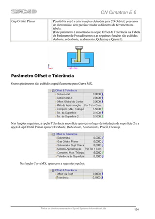 CN Cimatron E 6
Gap Orbital Planar                Possibilita você a criar simples eletrodos para 2D Orbital, processos
                                  de eletroerosão sem precisar mudar o diâmetro da ferramenta na
                                  tabela.
                                  (Este parâmetro é encontrado na seção Offset & Tolerância na Tabela
                                  de Parâmetro de Procedimentos e as seguintes funções são exibidas:
                                  desbaste, redesbaste, acabamento, Qcleanup e Qpencil).




Parâmetro Offset e Tolerância
Outros parâmetros são exibidos especificamente para Curva MX.




Nas funções seguintes, a opção Tolerância superfície aparece no lugar de tolerância da superfície 2 e a
opção Gap Orbital Planar aparece:Desbaste, Redesbaste, Acabamento, Pencil, Cleanup.




       Na função CurvaMX, aparecem a seguintes opções:




                       Todos os direitos reservado a Sycad Systems Informática Ltda
                                                                                                   134
 